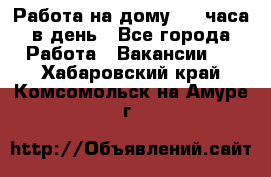 Работа на дому 2-3 часа в день - Все города Работа » Вакансии   . Хабаровский край,Комсомольск-на-Амуре г.